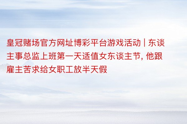 皇冠赌场官方网址博彩平台游戏活动 | 东谈主事总监上班第一天适值女东谈主节, 他跟雇主苦求给女职工放半天假