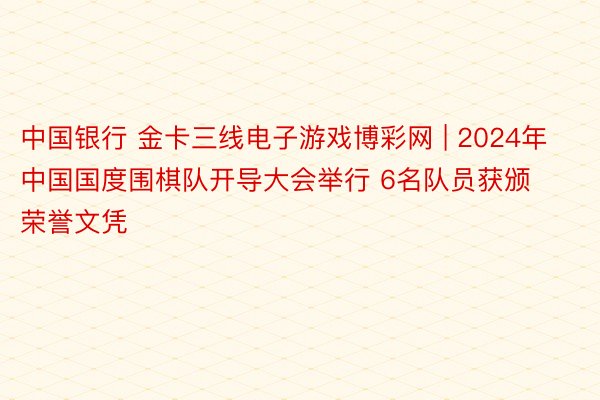 中国银行 金卡三线电子游戏博彩网 | 2024年中国国度围棋队开导大会举行 6名队员获颁荣誉文凭