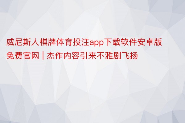 威尼斯人棋牌体育投注app下载软件安卓版免费官网 | 杰作内容引来不雅剧飞扬