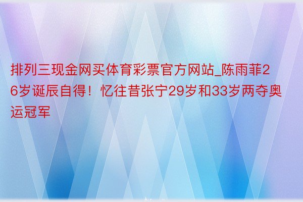 排列三现金网买体育彩票官方网站_陈雨菲26岁诞辰自得！忆往昔张宁29岁和33岁两夺奥运冠军