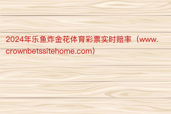 2024年乐鱼炸金花体育彩票实时赔率（www.crownbetssitehome.com）