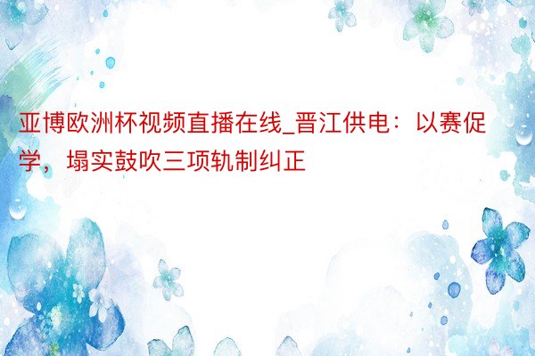 亚博欧洲杯视频直播在线_晋江供电：以赛促学，塌实鼓吹三项轨制纠正