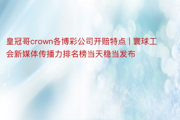 皇冠哥crown各博彩公司开赔特点 | 寰球工会新媒体传播力排名榜当天稳当发布