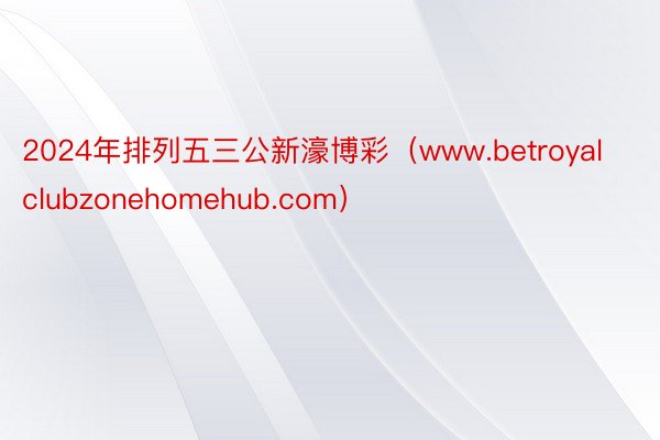 2024年排列五三公新濠博彩（www.betroyalclubzonehomehub.com）