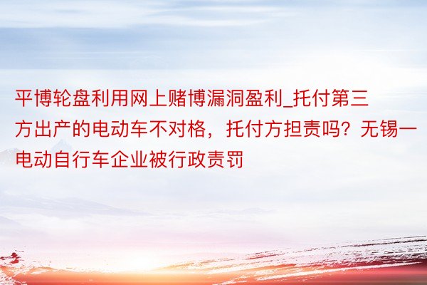 平博轮盘利用网上赌博漏洞盈利_托付第三方出产的电动车不对格，托付方担责吗？无锡一电动自行车企业被行政责罚