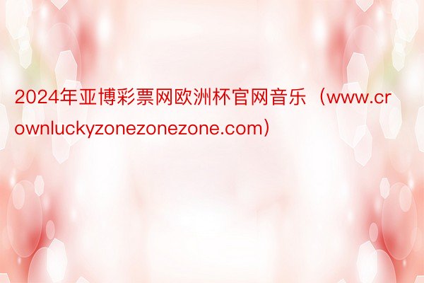 2024年亚博彩票网欧洲杯官网音乐（www.crownluckyzonezonezone.com）