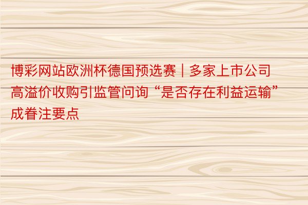 博彩网站欧洲杯德国预选赛 | 多家上市公司高溢价收购引监管问询 “是否存在利益运输”成眷注要点