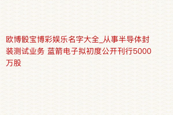 欧博骰宝博彩娱乐名字大全_从事半导体封装测试业务 蓝箭电子拟初度公开刊行5000万股