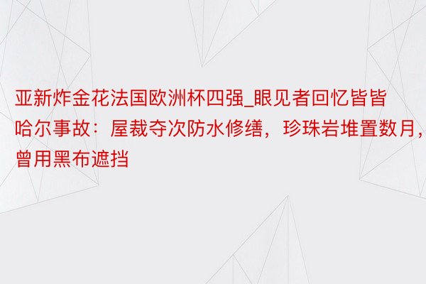 亚新炸金花法国欧洲杯四强_眼见者回忆皆皆哈尔事故：屋裁夺次防水修缮，珍珠岩堆置数月，曾用黑布遮挡