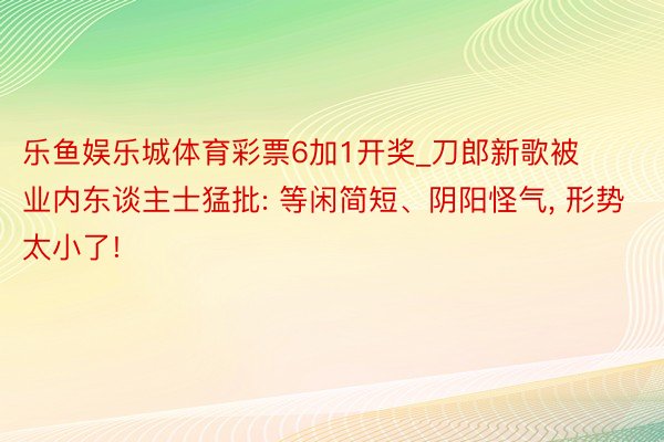 乐鱼娱乐城体育彩票6加1开奖_刀郎新歌被业内东谈主士猛批: 等闲简短、阴阳怪气, 形势太小了!