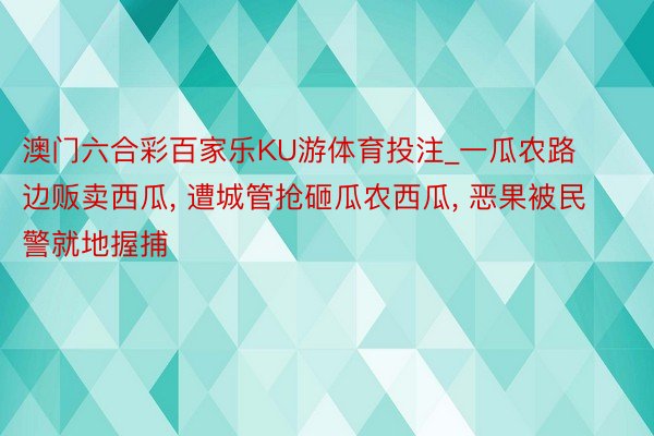 澳门六合彩百家乐KU游体育投注_一瓜农路边贩卖西瓜, 遭城管抢砸瓜农西瓜, 恶果被民警就地握捕