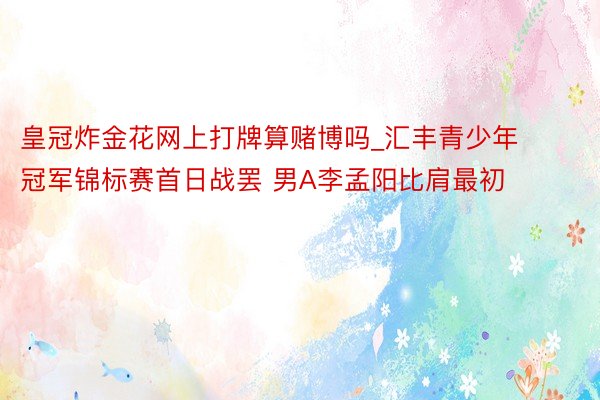 皇冠炸金花网上打牌算赌博吗_汇丰青少年冠军锦标赛首日战罢 男A李孟阳比肩最初