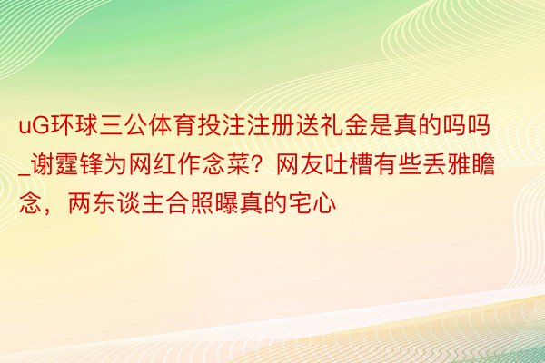 uG环球三公体育投注注册送礼金是真的吗吗_谢霆锋为网红作念菜？网友吐槽有些丢雅瞻念，两东谈主合照曝真的宅心