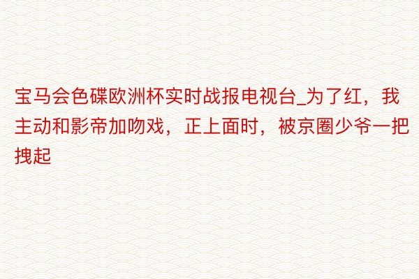 宝马会色碟欧洲杯实时战报电视台_为了红，我主动和影帝加吻戏，正上面时，被京圈少爷一把拽起