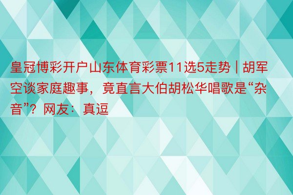 皇冠博彩开户山东体育彩票11选5走势 | 胡军空谈家庭趣事，竟直言大伯胡松华唱歌是“杂音”？网友：真逗