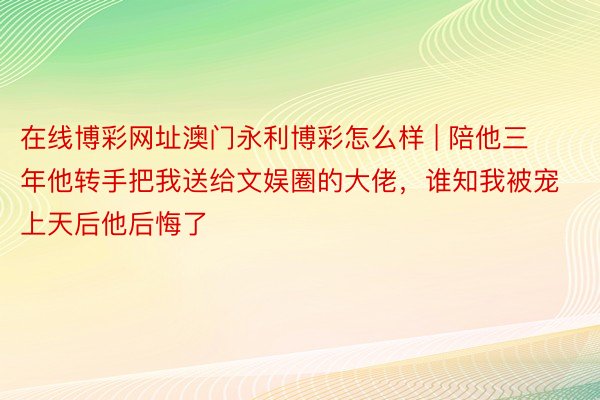 在线博彩网址澳门永利博彩怎么样 | 陪他三年他转手把我送给文娱圈的大佬，谁知我被宠上天后他后悔了