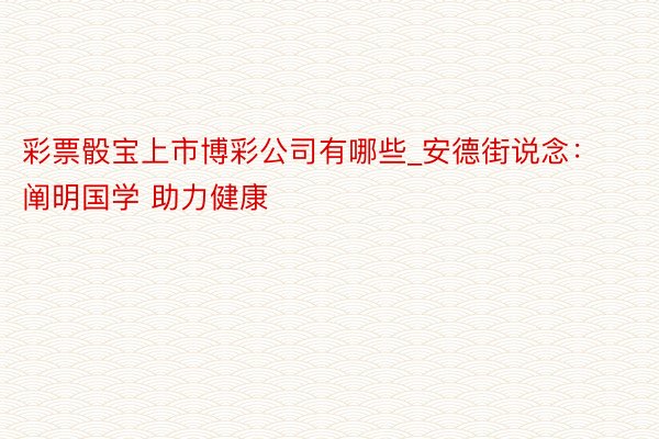 彩票骰宝上市博彩公司有哪些_安德街说念：阐明国学 助力健康