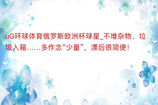 uG环球体育俄罗斯欧洲杯球星_不堆杂物、垃圾入箱……多作念“少量”，漂后很简便！