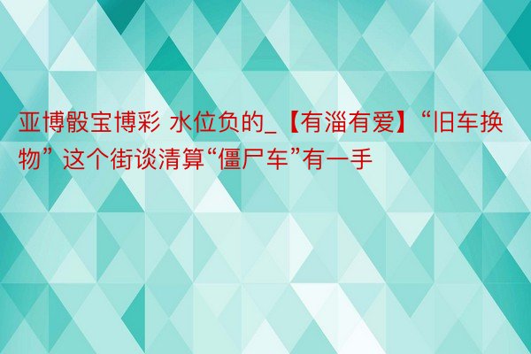 亚博骰宝博彩 水位负的_【有淄有爱】“旧车换物” 这个街谈清算“僵尸车”有一手