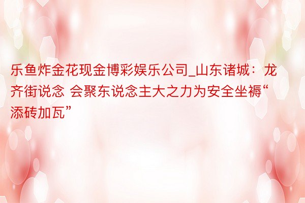 乐鱼炸金花现金博彩娱乐公司_山东诸城：龙齐街说念 会聚东说念主大之力为安全坐褥“添砖加瓦”