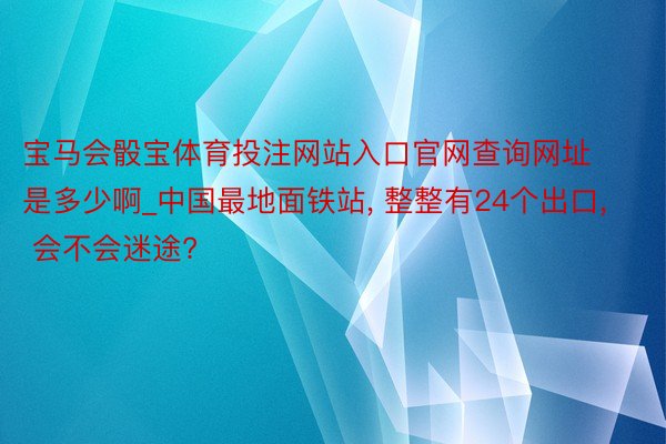 宝马会骰宝体育投注网站入口官网查询网址是多少啊_中国最地面铁站, 整整有24个出口, 会不会迷途?