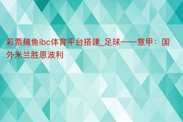 彩票捕鱼ibc体育平台搭建_足球——意甲：国外米兰胜恩波利