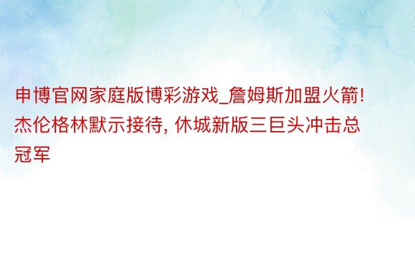 申博官网家庭版博彩游戏_詹姆斯加盟火箭! 杰伦格林默示接待, 休城新版三巨头冲击总冠军