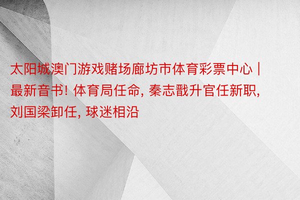 太阳城澳门游戏赌场廊坊市体育彩票中心 | 最新音书! 体育局任命, 秦志戬升官任新职, 刘国梁卸任, 球迷相沿