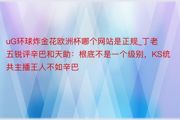 uG环球炸金花欧洲杯哪个网站是正规_丁老五锐评辛巴和天助：根底不是一个级别，KS统共主播王人不如辛巴