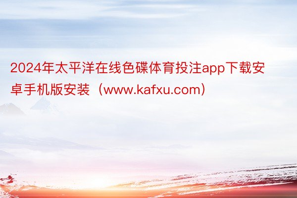 2024年太平洋在线色碟体育投注app下载安卓手机版安装（www.kafxu.com）