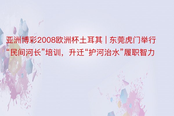 亚洲博彩2008欧洲杯土耳其 | 东莞虎门举行“民间河长”培训，升迁“护河治水”履职智力