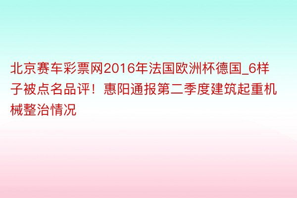 北京赛车彩票网2016年法国欧洲杯德国_6样子被点名品评！惠阳通报第二季度建筑起重机械整治情况