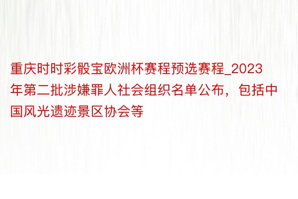 重庆时时彩骰宝欧洲杯赛程预选赛程_2023年第二批涉嫌罪人社会组织名单公布，包括中国风光遗迹景区协会等