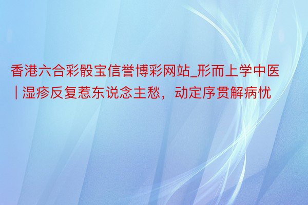 香港六合彩骰宝信誉博彩网站_形而上学中医 | 湿疹反复惹东说念主愁，动定序贯解病忧