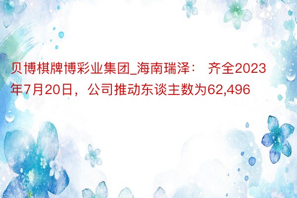 贝博棋牌博彩业集团_海南瑞泽： 齐全2023年7月20日，公司推动东谈主数为62,496