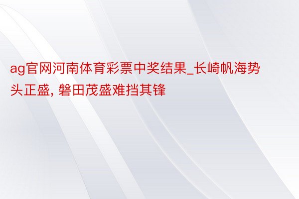 ag官网河南体育彩票中奖结果_长崎帆海势头正盛, 磐田茂盛难挡其锋