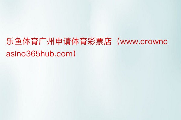 乐鱼体育广州申请体育彩票店（www.crowncasino365hub.com）