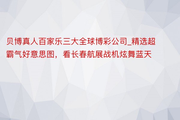 贝博真人百家乐三大全球博彩公司_精选超霸气好意思图，看长春航展战机炫舞蓝天