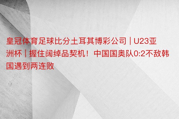 皇冠体育足球比分土耳其博彩公司 | U23亚洲杯 | 握住阔绰品契机！中国国奥队0:2不敌韩国遇到两连败