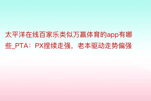 太平洋在线百家乐类似万赢体育的app有哪些_PTA：PX捏续走强，老本驱动走势偏强