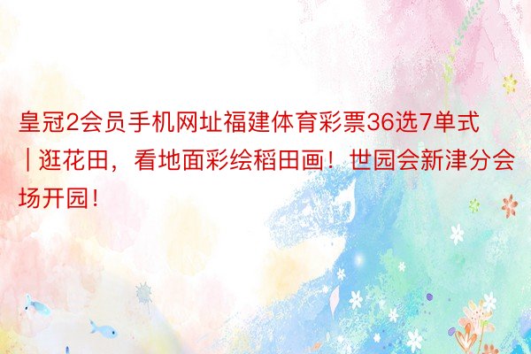 皇冠2会员手机网址福建体育彩票36选7单式 | 逛花田，看地面彩绘稻田画！世园会新津分会场开园！