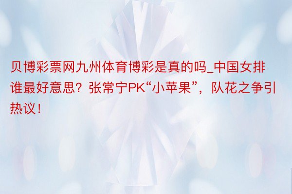 贝博彩票网九州体育博彩是真的吗_中国女排谁最好意思？张常宁PK“小苹果”，队花之争引热议！