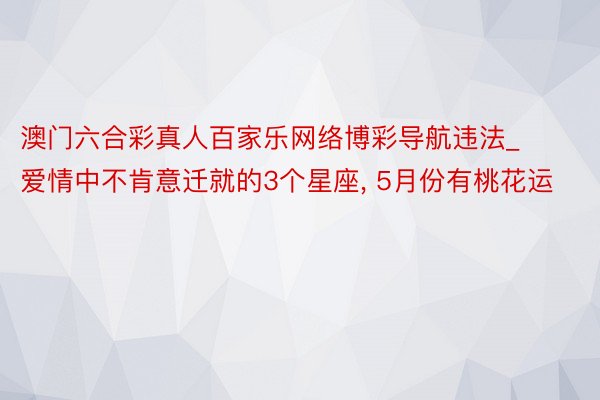 澳门六合彩真人百家乐网络博彩导航违法_爱情中不肯意迁就的3个星座, 5月份有桃花运