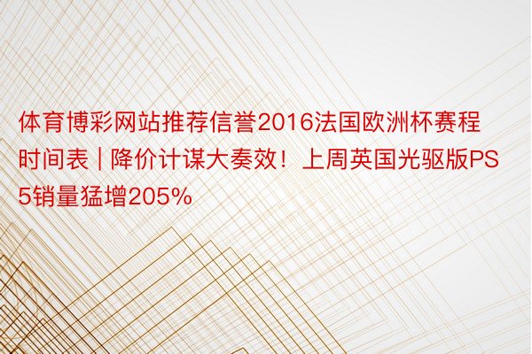 体育博彩网站推荐信誉2016法国欧洲杯赛程时间表 | 降价计谋大奏效！上周英国光驱版PS5销量猛增205%