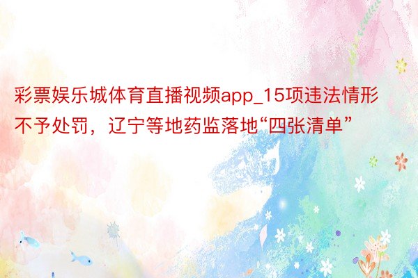 彩票娱乐城体育直播视频app_15项违法情形不予处罚，辽宁等地药监落地“四张清单”