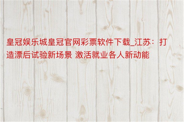 皇冠娱乐城皇冠官网彩票软件下载_江苏：打造漂后试验新场景 激活就业各人新动能