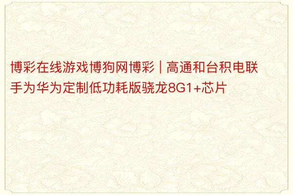 博彩在线游戏博狗网博彩 | 高通和台积电联手为华为定制低功耗版骁龙8G1+芯片