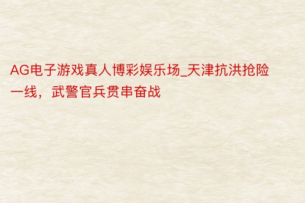 AG电子游戏真人博彩娱乐场_天津抗洪抢险一线，武警官兵贯串奋战