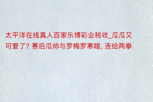 太平洋在线真人百家乐博彩业税收_瓜瓜又可爱了? 赛后瓜帅与罗梅罗寒暄, 连给两拳