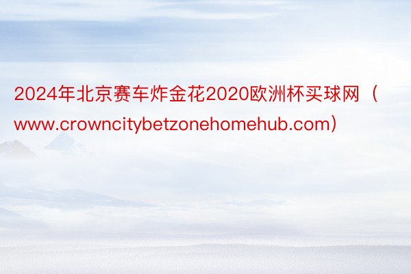 2024年北京赛车炸金花2020欧洲杯买球网（www.crowncitybetzonehomehub.com）